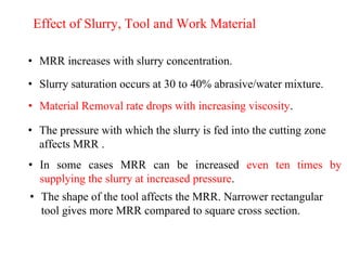 Effect of Slurry, Tool and Work Material
• MRR increases with slurry concentration.
• Slurry saturation occurs at 30 to 40% abrasive/water mixture.
• Material Removal rate drops with increasing viscosity.
• The pressure with which the slurry is fed into the cutting zone
affects MRR .
• In some cases MRR can be increased even ten times by
supplying the slurry at increased pressure.
• The shape of the tool affects the MRR. Narrower rectangular
tool gives more MRR compared to square cross section.
 