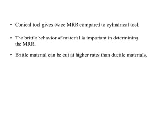 • Conical tool gives twice MRR compared to cylindrical tool.
• The brittle behavior of material is important in determining
the MRR.
• Brittle material can be cut at higher rates than ductile materials.
 