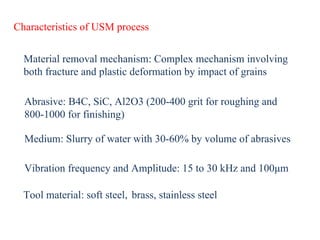 Characteristics of USM process
Material removal mechanism: Complex mechanism involving
both fracture and plastic deformation by impact of grains
Abrasive: B4C, SiC, Al2O3 (200-400 grit for roughing and
800-1000 for finishing)
Medium: Slurry of water with 30-60% by volume of abrasives
Vibration frequency and Amplitude: 15 to 30 kHz and 100μm
Tool material: soft steel, brass, stainless steel
 