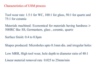 Characteristics of USM process
Tool wear rate: 1.5:1 for WC, 100:1 for glass, 50:1 for quartz and
75:1 for ceramic
Surface finish: 0.4 to 0.8μm
Shapes produced: Microholes upto 0.1mm dia. and irregular holes
Low MRR, High tool wear, hole depth to diameter ratio of 40:1
Linear material removal rate 0.025 to 25mm/min
 