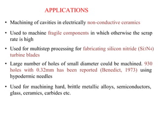 APPLICATIONS
• Machining of cavities in electrically non-conductive ceramics
• Used to machine fragile components in which otherwise the scrap
rate is high
• Used for multistep processing for fabricating silicon nitride (Si3N4)
turbine blades
• Large number of holes of small diameter could be machined. 930
holes with 0.32mm has been reported (Benedict, 1973) using
hypodermic needles
• Used for machining hard, brittle metallic alloys, semiconductors,
glass, ceramics, carbides etc.
 