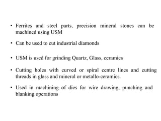 • Ferrites and steel parts, precision mineral stones can be
machined using USM
• Can be used to cut industrial diamonds
• USM is used for grinding Quartz, Glass, ceramics
• Cutting holes with curved or spiral centre lines and cutting
threads in glass and mineral or metallo-ceramics.
• Used in machining of dies for wire drawing, punching and
blanking operations
 
