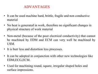 ADVANTAGES
• It can be used machine hard, brittle, fragile and non conductive
material
• No heat is generated in work, therefore no significant changes in
physical structure of work material
• Non-metal (because of the poor electrical conductivity) that cannot
be machined by EDM and ECM can very well be machined by
USM.
• It is burr less and distortion less processes.
• It can be adopted in conjunction with other new technologies like
EDM,ECG,ECM.
• Used for machining round, square, irregular shaped holes and
surface impressions.
 