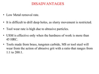 DISADVANTAGES
• Low Metal removal rate.
• It is difficult to drill deep holes, as slurry movement is restricted.
• Tool wear rate is high due to abrasive particles.
• Tools made from brass, tungsten carbide, MS or tool steel will
wear from the action of abrasive grit with a ratio that ranges from
1:1 to 200:1.
• USM is effective only when the hardness of work is more than
45 HRC.
 