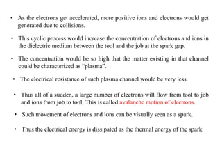• As the electrons get accelerated, more positive ions and electrons would get
generated due to collisions.
• This cyclic process would increase the concentration of electrons and ions in
the dielectric medium between the tool and the job at the spark gap.
• The concentration would be so high that the matter existing in that channel
could be characterized as “plasma”.
• The electrical resistance of such plasma channel would be very less.
• Thus all of a sudden, a large number of electrons will flow from tool to job
and ions from job to tool, This is called avalanche motion of electrons.
• Such movement of electrons and ions can be visually seen as a spark.
• Thus the electrical energy is dissipated as the thermal energy of the spark
 