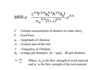 C - Volume concentration of abrasive in water slurry
F - Feed force
a0 - Amplitude of vibration
A - Contact area of the tool
f - Frequency of vibration
dg - average grit diameter, db = μdg2, db-grit diameter
 