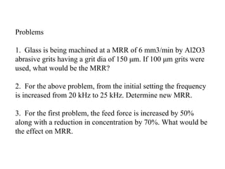 Problems
1. Glass is being machined at a MRR of 6 mm3/min by Al2O3
abrasive grits having a grit dia of 150 μm. If 100 μm grits were
used, what would be the MRR?
2. For the above problem, from the initial setting the frequency
is increased from 20 kHz to 25 kHz. Determine new MRR.
3. For the first problem, the feed force is increased by 50%
along with a reduction in concentration by 70%. What would be
the effect on MRR.
 