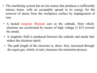 • The machining system has an ion source that produces a sufficiently
intense beam, with an acceptable spread in its energy for the
removal of atoms from the workpiece surface by impingement of
ions.
• A heated tungsten filament acts as the cathode, from which
electrons are accelerated by means of high voltage (1 kV) toward
the anode.
• A magnetic field is produced between the cathode and anode that
makes the electrons spiral.
• The path length of the electrons is, there- fore, increased through
the argon gas, which, in turn, increases the ionization process.
 
