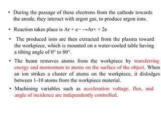 • The produced ions are then extracted from the plasma toward
the workpiece, which is mounted on a water-cooled table having
a tilting angle of 0° to 80°.
• Machining variables such as acceleration voltage, flux, and
angle of incidence are independently controlled.
• During the passage of these electrons from the cathode towards
the anode, they interact with argon gas, to produce argon ions.
• Reaction takes place is Ar + e− →Ar+ + 2e
• The beam removes atoms from the workpiece by transferring
energy and momentum to atoms on the surface of the object. When
an ion strikes a cluster of atoms on the workpiece, it dislodges
between 1-10 atoms from the workpiece material.
 