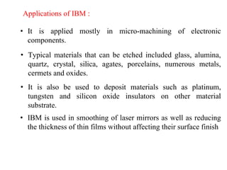 Applications of IBM :
• It is applied mostly in micro-machining of electronic
components.
• Typical materials that can be etched included glass, alumina,
quartz, crystal, silica, agates, porcelains, numerous metals,
cermets and oxides.
• It is also be used to deposit materials such as platinum,
tungsten and silicon oxide insulators on other material
substrate.
• IBM is used in smoothing of laser mirrors as well as reducing
the thickness of thin films without affecting their surface finish
 