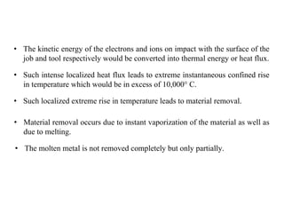 • The kinetic energy of the electrons and ions on impact with the surface of the
job and tool respectively would be converted into thermal energy or heat flux.
• Such intense localized heat flux leads to extreme instantaneous confined rise
in temperature which would be in excess of 10,000° C.
• Such localized extreme rise in temperature leads to material removal.
• Material removal occurs due to instant vaporization of the material as well as
due to melting.
• The molten metal is not removed completely but only partially.
 