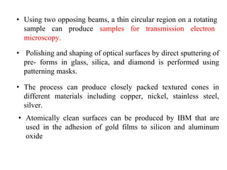 • Using two opposing beams, a thin circular region on a rotating
sample can produce samples for transmission electron
microscopy.
• Polishing and shaping of optical surfaces by direct sputtering of
pre- forms in glass, silica, and diamond is performed using
patterning masks.
• The process can produce closely packed textured cones in
different materials including copper, nickel, stainless steel,
silver.
• Atomically clean surfaces can be produced by IBM that are
used in the adhesion of gold films to silicon and aluminum
oxide
 