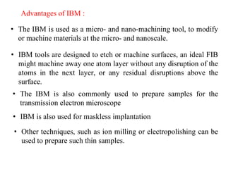 Advantages of IBM :
• The IBM is used as a micro- and nano-machining tool, to modify
or machine materials at the micro- and nanoscale.
• IBM tools are designed to etch or machine surfaces, an ideal FIB
might machine away one atom layer without any disruption of the
atoms in the next layer, or any residual disruptions above the
surface.
• The IBM is also commonly used to prepare samples for the
transmission electron microscope
• IBM is also used for maskless implantation
• Other techniques, such as ion milling or electropolishing can be
used to prepare such thin samples.
 
