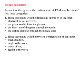 Process parameters
Parameters that govern the performance of PAM can be divided
into three categories:
1. Those associated with the design and operation of the torch
• electrical power delivered,
• the gases used to form the plasma,
• the flow rate of the gases through the torch,
• the orifice diameter through the nozzle duct
2. Those associated with the physical configuration of the set up
• torch standoff,
• angle to the work,
• depth of cut,
• feed into the work
 