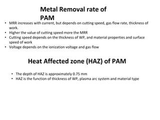 Metal Removal rate of
PAM
• MRR increases with current, but depends on cutting speed, gas flow rate, thickness of
work.
• Higher the value of cutting speed more the MRR
• Cutting speed depends on the thickness of WP, and material properties and surface
speed of work
• Voltage depends on the ionization voltage and gas flow
Heat Affected zone (HAZ) of PAM
• The depth of HAZ is approximately 0.75 mm
• HAZ is the function of thickness of WP, plasma arc system and material type
 