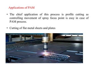 Applications of PAM
• The chief application of this process is profile cutting as
controlling movement of spray focus point is easy in case of
PAM process.
• Cutting of flat metal sheets and plates
 