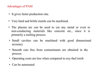 Advantages of PAM
• It gives faster production rate.
• Very hard and brittle metals can be machined.
• Small cavities can be machined with good dimensional
accuracy
• The plasma arc can be used to cut any metal or even to
non-conducting materials like concrete etc., since it is
primarily a melting process
• Smooth cuts free from contaminants are obtained in the
process
• Operating costs are less when compared to oxy-fuel torch
• Can be automated
 