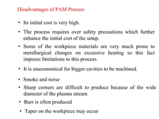 Disadvantages of PAM Process
• Its initial cost is very high.
• The process requires over safety precautions which further
enhance the initial cost of the setup.
• Some of the workpiece materials are very much prone to
metallurgical changes on excessive heating so this fact
imposes limitations to this process.
• It is uneconomical for bigger cavities to be machined.
• Smoke and noise
• Sharp corners are difficult to produce because of the wide
diameter of the plasma stream
• Burr is often produced
• Taper on the workpiece may occur
 