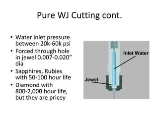 Pure WJ Cutting cont.
• Water inlet pressure
between 20k-60k psi
• Forced through hole
in jewel 0.007-0.020”
dia
• Sapphires, Rubies
with 50-100 hour life
• Diamond with
800-2,000 hour life,
but they are pricey
 