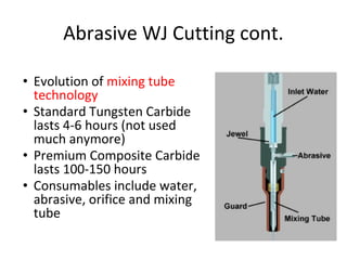Abrasive WJ Cutting cont.
• Evolution of mixing tube
technology
• Standard Tungsten Carbide
lasts 4-6 hours (not used
much anymore)
• Premium Composite Carbide
lasts 100-150 hours
• Consumables include water,
abrasive, orifice and mixing
tube
 