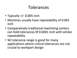 Tolerances
• Typically +/- 0.005 inch
• Machines usually have repeatability of 0.001
inch
• Comparatively traditional machining centers
can hold tolerances 0f 0.0001 inch with similar
repeatability
• WJ tolerance range is good for many
applications where critical tolerances are not
crucial to workpart design
 