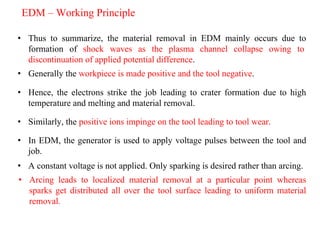 • Thus to summarize, the material removal in EDM mainly occurs due to
formation of shock waves as the plasma channel collapse owing to
discontinuation of applied potential difference.
EDM – Working Principle
• Generally the workpiece is made positive and the tool negative.
• Hence, the electrons strike the job leading to crater formation due to high
temperature and melting and material removal.
• Similarly, the positive ions impinge on the tool leading to tool wear.
• In EDM, the generator is used to apply voltage pulses between the tool and
job.
• A constant voltage is not applied. Only sparking is desired rather than arcing.
• Arcing leads to localized material removal at a particular point whereas
sparks get distributed all over the tool surface leading to uniform material
removal.
 