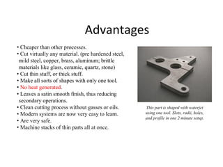 Advantages
• Cheaper than other processes.
• Cut virtually any material. (pre hardened steel,
mild steel, copper, brass, aluminum; brittle
materials like glass, ceramic, quartz, stone)
• Cut thin stuff, or thick stuff.
• Make all sorts of shapes with only one tool.
• No heat generated.
• Leaves a satin smooth finish, thus reducing
secondary operations.
• Clean cutting process without gasses or oils.
• Modern systems are now very easy to learn.
• Are very safe.
• Machine stacks of thin parts all at once.
This part is shaped with waterjet
using one tool. Slots, radii, holes,
and profile in one 2 minute setup.
 