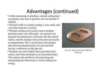 Advantages (continued)
• Unlike machining or grinding, waterjet cutting does
not produce any dust or particles that are harmful if
inhaled.
• The kerf width in waterjet cutting is very small, and
very little material is wasted.
• Waterjet cutting can be easily used to produce
prototype parts very efficiently. An operator can
program the dimensions of the part into the control
station, and the waterjet will cut the part out exactly
as programmed. This is much faster and cheaper
than drawing detailed prints of a part and then
having a machinist cut the part out.
• Waterjets are much lighter than equivalent laser
cutters, and when mounted on an automated robot.
This reduces the problems of accelerating and
decelerating the robot head, as well as taking less
energy.
Get nice edge quality from different
materials.
 