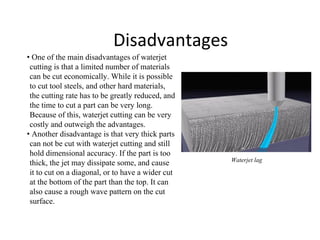 Disadvantages
• One of the main disadvantages of waterjet
cutting is that a limited number of materials
can be cut economically. While it is possible
to cut tool steels, and other hard materials,
the cutting rate has to be greatly reduced, and
the time to cut a part can be very long.
Because of this, waterjet cutting can be very
costly and outweigh the advantages.
• Another disadvantage is that very thick parts
can not be cut with waterjet cutting and still
hold dimensional accuracy. If the part is too
thick, the jet may dissipate some, and cause
it to cut on a diagonal, or to have a wider cut
at the bottom of the part than the top. It can
also cause a rough wave pattern on the cut
surface.
Waterjet lag
 
