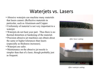 Waterjets vs. Lasers
• Abrasive waterjets can machine many materials
that lasers cannot. (Reflective materials in
particular, such as Aluminum and Copper.
• Uniformity of material is not very important to a
waterjet.
• Waterjets do not heat your part. Thus there is no
thermal distortion or hardening of the material.
• Precision abrasive jet machines can obtain about
the same or higher tolerances than lasers
(especially as thickness increases).
• Waterjets are safer.
• Maintenance on the abrasive jet nozzle is
simpler than that of a laser, though probably just
as frequent.
After laser cutting
After waterjet cutting
 