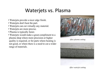 Waterjets vs. Plasma
• Waterjets provide a nicer edge finish.
• Waterjets don't heat the part.
• Waterjets can cut virtually any material.
• Waterjets are more precise.
• Plasma is typically faster.
• Waterjets would make a great compliment to a
plasma shop where more precision or higher
quality is required, or for parts where heating is
not good, or where there is a need to cut a wider
range of materials.
After plasma cutting
After waterjet cutting
 