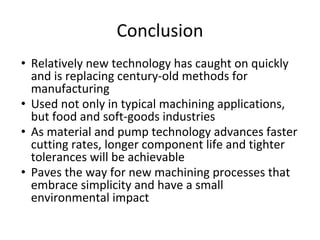 Conclusion
• Relatively new technology has caught on quickly
and is replacing century-old methods for
manufacturing
• Used not only in typical machining applications,
but food and soft-goods industries
• As material and pump technology advances faster
cutting rates, longer component life and tighter
tolerances will be achievable
• Paves the way for new machining processes that
embrace simplicity and have a small
environmental impact
 