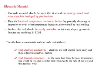 Electrode Material
• Electrode material should be such that it would not undergo much tool
wear when it is impinged by positive ions.
✔ High electrical conductivity – electrons are cold emitted more easily and
there is less bulk electrical heating
• Thus the localized temperature rise has to be less by properly choosing its
properties or even when temperature increases, there would be less melting.
• Further, the tool should be easily workable as intricate shaped geometric
features are machined in EDM.
Thus the basic characteristics of electrode materials are:
✔ High thermal conductivity – for the same heat load, the local temperature
rise would be less due to faster heat conducted to the bulk of the tool and
thus less tool wear.
 