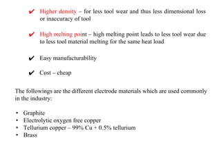 ✔ Higher density – for less tool wear and thus less dimensional loss
or inaccuracy of tool
The followings are the different electrode materials which are used commonly
in the industry:
• Graphite
• Electrolytic oxygen free copper
• Tellurium copper – 99% Cu + 0.5% tellurium
• Brass
✔ High melting point – high melting point leads to less tool wear due
to less tool material melting for the same heat load
✔ Easy manufacturability
✔ Cost – cheap
 