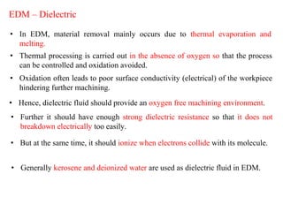 EDM – Dielectric
• In EDM, material removal mainly occurs due to thermal evaporation and
melting.
• Thermal processing is carried out in the absence of oxygen so that the process
can be controlled and oxidation avoided.
• Oxidation often leads to poor surface conductivity (electrical) of the workpiece
hindering further machining.
• Hence, dielectric fluid should provide an oxygen free machining environment.
• Further it should have enough strong dielectric resistance so that it does not
breakdown electrically too easily.
• But at the same time, it should ionize when electrons collide with its molecule.
• Generally kerosene and deionized water are used as dielectric fluid in EDM.
 