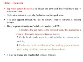 EDM – Dielectric
• Tap water cannot be used as it ionizes too early and thus breakdown due to
presence of salts.
• Dielectric medium is generally flushed around the spark zone.
• It is also applied through the tool to achieve efficient removal of molten
material.
• Three important functions of a dielectric medium in EDM:
1. Insulates the gap between the tool and work, thus preventing a
spark to form until the gap voltage are correct.
2. Cools the electrode, workpiece and solidifies the molten metal
particles.
3. Flushes the metal particles out of the working gap to maintain
ideal cutting conditions, increase metal removal rate.
• It must be filtered and circulated at constant pressure.
 