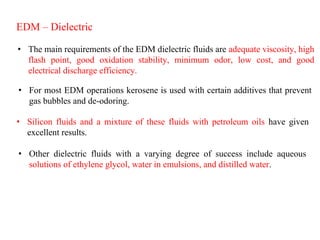 EDM – Dielectric
• The main requirements of the EDM dielectric fluids are adequate viscosity, high
flash point, good oxidation stability, minimum odor, low cost, and good
electrical discharge efficiency.
• For most EDM operations kerosene is used with certain additives that prevent
gas bubbles and de-odoring.
• Silicon fluids and a mixture of these fluids with petroleum oils have given
excellent results.
• Other dielectric fluids with a varying degree of success include aqueous
solutions of ethylene glycol, water in emulsions, and distilled water.
 
