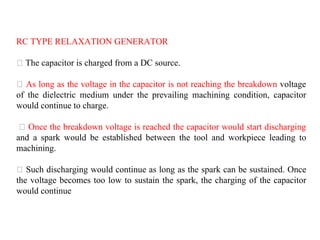 RC TYPE RELAXATION GENERATOR
The capacitor is charged from a DC source.
As long as the voltage in the capacitor is not reaching the breakdown voltage
of the dielectric medium under the prevailing machining condition, capacitor
would continue to charge.
Once the breakdown voltage is reached the capacitor would start discharging
and a spark would be established between the tool and workpiece leading to
machining.
Such discharging would continue as long as the spark can be sustained. Once
the voltage becomes too low to sustain the spark, the charging of the capacitor
would continue
 
