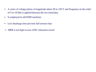 ▪ A series of voltage pulses of magnitude about 20 to 120 V and frequency on the order
of 5 to 10 kHz is applied between the two electrodes.
▪ Is employed in old EDM machines
▪ Low discharge time prevents full erosion time
▪ MRR is not high in case of RC relaxation circuit
 