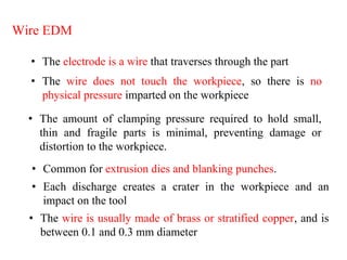 Wire EDM
• The electrode is a wire that traverses through the part
• The wire does not touch the workpiece, so there is no
physical pressure imparted on the workpiece
• The amount of clamping pressure required to hold small,
thin and fragile parts is minimal, preventing damage or
distortion to the workpiece.
• Common for extrusion dies and blanking punches.
• Each discharge creates a crater in the workpiece and an
impact on the tool
• The wire is usually made of brass or stratified copper, and is
between 0.1 and 0.3 mm diameter
 