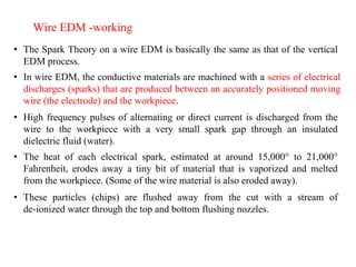 • The Spark Theory on a wire EDM is basically the same as that of the vertical
EDM process.
Wire EDM -working
• In wire EDM, the conductive materials are machined with a series of electrical
discharges (sparks) that are produced between an accurately positioned moving
wire (the electrode) and the workpiece.
• High frequency pulses of alternating or direct current is discharged from the
wire to the workpiece with a very small spark gap through an insulated
dielectric fluid (water).
• The heat of each electrical spark, estimated at around 15,000° to 21,000°
Fahrenheit, erodes away a tiny bit of material that is vaporized and melted
from the workpiece. (Some of the wire material is also eroded away).
• These particles (chips) are flushed away from the cut with a stream of
de-ionized water through the top and bottom flushing nozzles.
 
