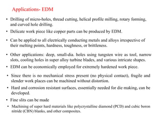 • Drilling of micro-holes, thread cutting, helical profile milling, rotary forming,
and curved hole drilling.
Applications- EDM
• Delicate work piece like copper parts can be produced by EDM.
• Can be applied to all electrically conducting metals and alloys irrespective of
their melting points, hardness, toughness, or brittleness.
• Other applications: deep, small-dia. holes using tungsten wire as tool, narrow
slots, cooling holes in super alloy turbine blades, and various intricate shapes.
• EDM can be economically employed for extremely hardened work piece.
• Since there is no mechanical stress present (no physical contact), fragile and
slender work places can be machined without distortion.
• Hard and corrosion resistant surfaces, essentially needed for die making, can be
developed.
• Fine slits can be made
• Machining of super hard materials like polycrystalline diamond (PCD) and cubic boron
nitride (CBN) blanks, and other composites.
 