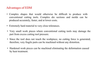 Advantages of EDM
• Complex shapes that would otherwise be difficult to produce with
conventional cutting tools. Complex die sections and molds can be
produced accurately, faster, and at lower costs.
• Extremely hard material to very close tolerances.
• Very small work pieces where conventional cutting tools may damage the
part from excess cutting tool pressure.
• Since the tool does not touch the workpiece, no cutting force is generated;
therefore, very fragile parts can be machined without any distortion.
• Hardened work pieces can be machined eliminating the deformation caused
by heat treatment.
 