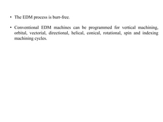 • The EDM process is burr-free.
• Conventional EDM machines can be programmed for vertical machining,
orbital, vectorial, directional, helical, conical, rotational, spin and indexing
machining cycles.
 