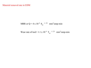 MRR or Q = 4 x 10 4
θm
–1. 23
mm3
/amp-min
Material removal rate in EDM
Wear rate of tool= 1.1 x 10 4
Tm
–1. 23
mm3
/amp-min
 