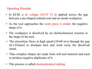 Operating Principle
• As the tool approaches the work piece it erodes the negative
shape of it.
• Thus complex shapes are made from soft tool material and used
to produce negative duplicates of it.
• This process is called electrochemical sinking
• In ECM, a dc voltage (10-25 V) is applied across the gap
between a pre-shaped cathode tool and an anode workpiece.
• The workpiece is dissolved by an electrochemical reaction to
the shape of the tool.
• The electrolyte flows at high speed (10-60 m/s) through the gap
(0.1-0.6mm) to dissipate heat and wash away the dissolved
metal.
 