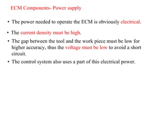 ECM Components- Power supply
• The current density must be high.
• The gap between the tool and the work piece must be low for
higher accuracy, thus the voltage must be low to avoid a short
circuit.
• The control system also uses a part of this electrical power.
• The power needed to operate the ECM is obviously electrical.
 