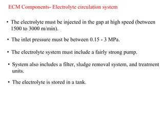 ECM Components- Electrolyte circulation system
• The electrolyte must be injected in the gap at high speed (between
1500 to 3000 m/min).
• The inlet pressure must be between 0.15 - 3 MPa.
• The electrolyte system must include a fairly strong pump.
• System also includes a filter, sludge removal system, and treatment
units.
• The electrolyte is stored in a tank.
 