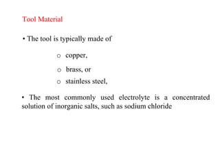 Tool Material
• The tool is typically made of
o copper,
o brass, or
o stainless steel,
• The most commonly used electrolyte is a concentrated
solution of inorganic salts, such as sodium chloride
 