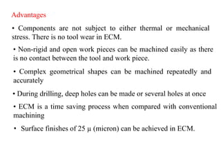 Advantages
• Components are not subject to either thermal or mechanical
stress. There is no tool wear in ECM.
• Non-rigid and open work pieces can be machined easily as there
is no contact between the tool and work piece.
• Complex geometrical shapes can be machined repeatedly and
accurately
• ECM is a time saving process when compared with conventional
machining
• During drilling, deep holes can be made or several holes at once
• Surface finishes of 25 µ (micron) can be achieved in ECM.
 